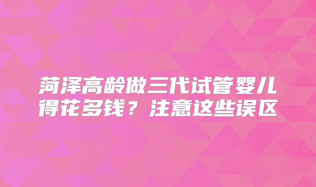 菏泽高龄做三代试管婴儿得花多钱？注意这些误区