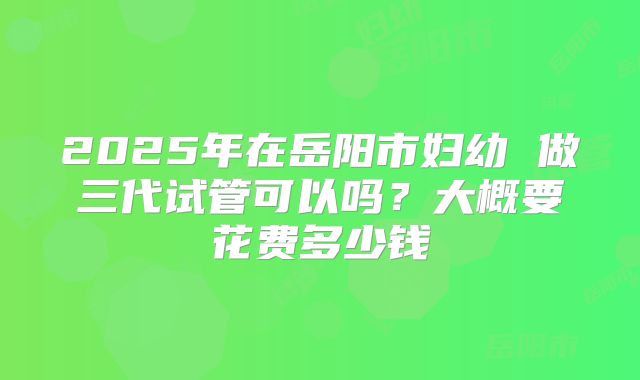 2025年在岳阳市妇幼 做三代试管可以吗?大概要花费多少钱