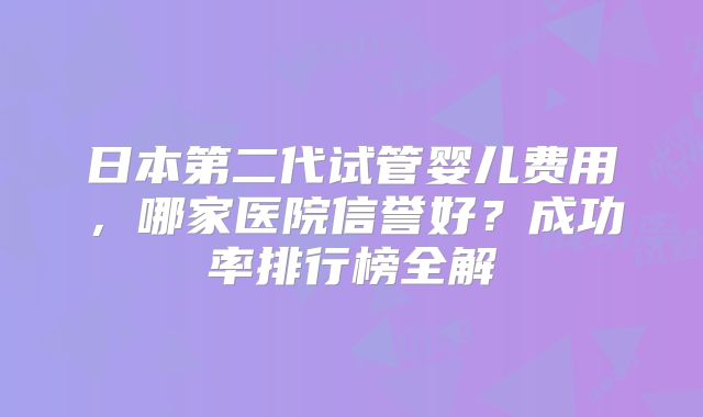 日本第二代试管婴儿费用，哪家医院信誉好？成功率排行榜全解