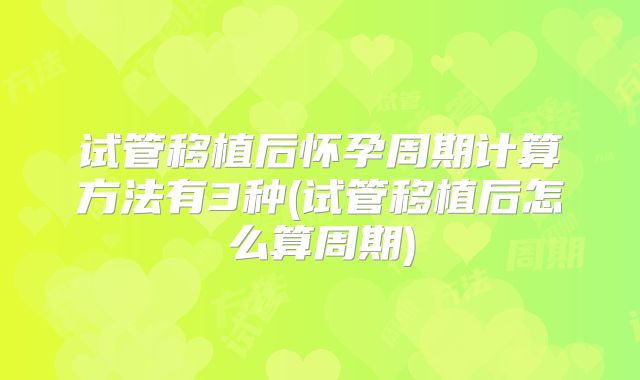 试管移植后怀孕周期计算方法有3种(试管移植后怎么算周期)