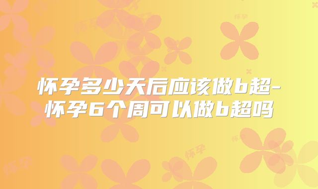 怀孕多少天后应该做b超-怀孕6个周可以做b超吗