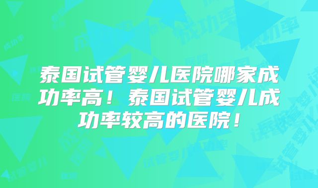 泰国试管婴儿医院哪家成功率高！泰国试管婴儿成功率较高的医院！