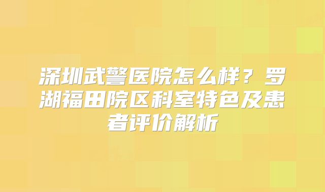 深圳武警医院怎么样?罗湖福田院区科室特色及患者评价解析
