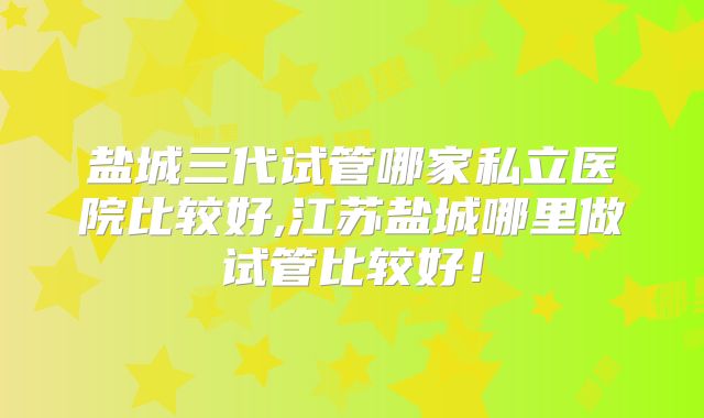 盐城三代试管哪家私立医院比较好,江苏盐城哪里做试管比较好！