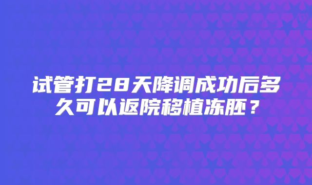 试管打28天降调成功后多久可以返院移植冻胚?