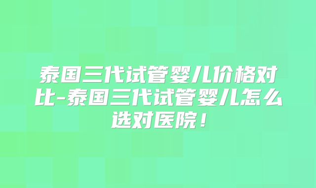 泰国三代试管婴儿价格对比-泰国三代试管婴儿怎么选对医院!