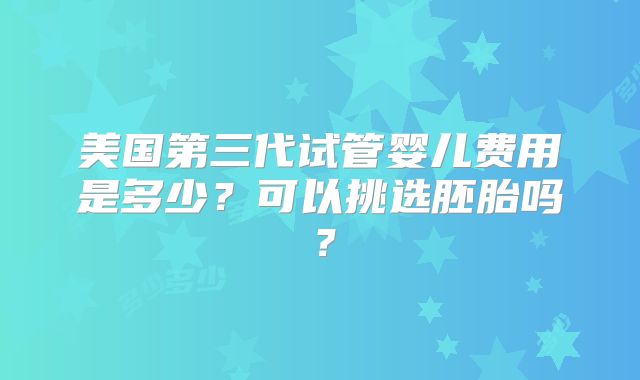美国第三代试管婴儿费用是多少?可以挑选胚胎吗?