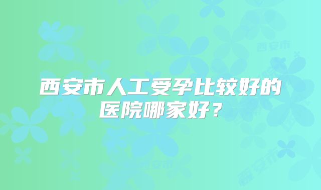 西安市人工受孕比较好的医院哪家好?