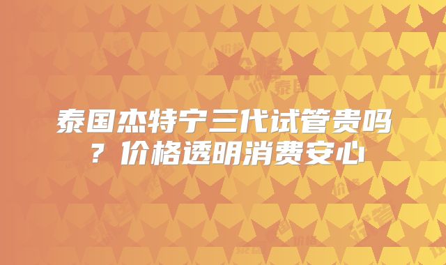 泰国杰特宁三代试管贵吗？价格透明消费安心