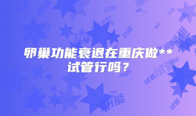 卵巢功能衰退在重庆做**试管行吗？