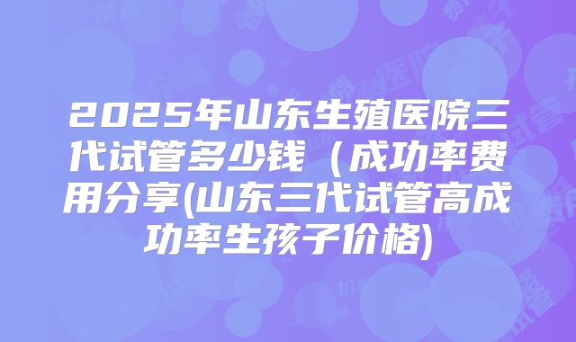 2025年山东生殖医院三代试管多少钱（成功率费用分享(山东三代试管高成功率生孩子价格)