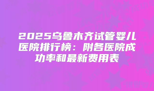 2025乌鲁木齐试管婴儿医院排行榜：附各医院成功率和最新费用表