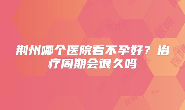 荆州哪个医院看不孕好？治疗周期会很久吗