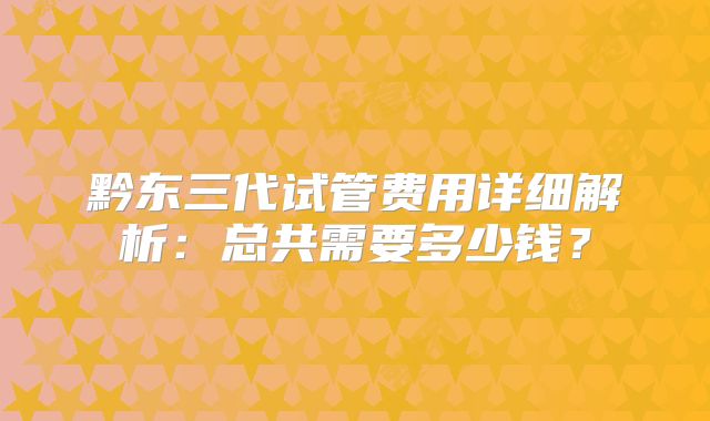 黔东三代试管费用详细解析：总共需要多少钱？