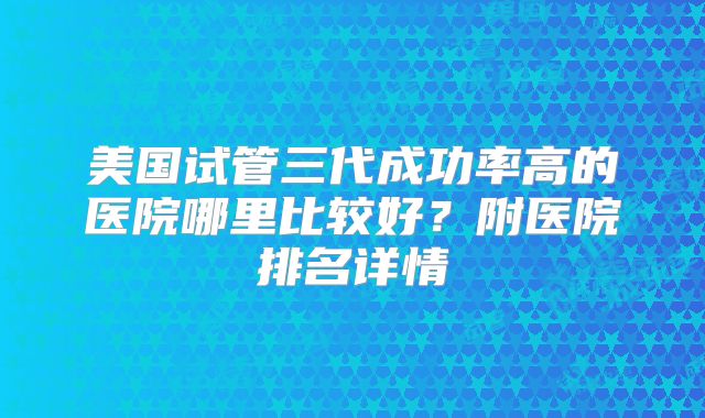 美国试管三代成功率高的医院哪里比较好？附医院排名详情