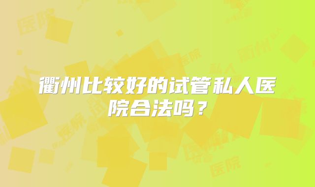衢州比较好的试管私人医院合法吗?