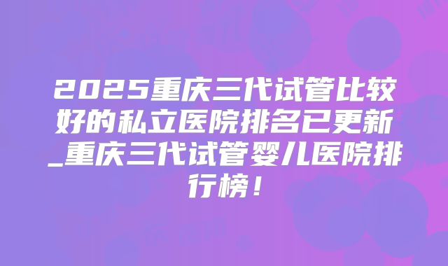 2025重庆三代试管比较好的私立医院排名已更新_重庆三代试管婴儿医院排行榜！