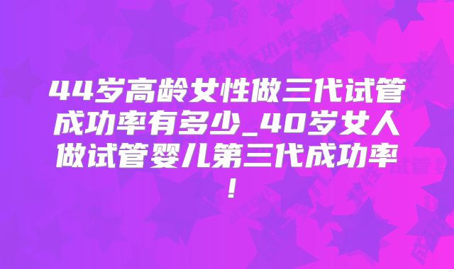44岁高龄女性做三代试管成功率有多少_40岁女人做试管婴儿第三代成功率！