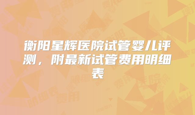 衡阳星辉医院试管婴儿评测，附最新试管费用明细表