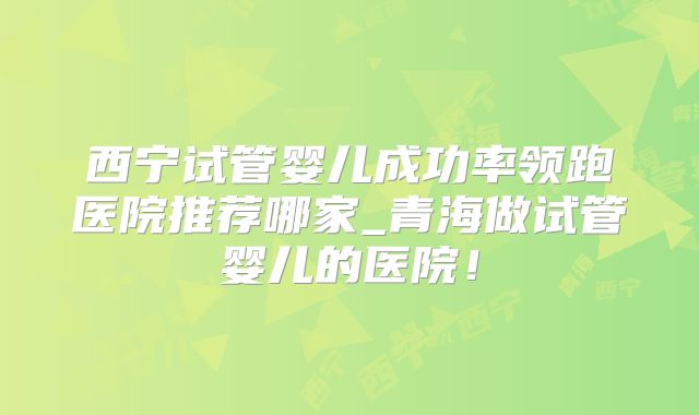 西宁试管婴儿成功率领跑医院推荐哪家_青海做试管婴儿的医院!