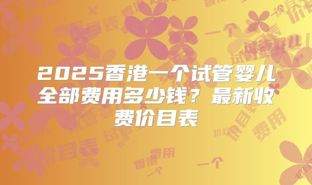 2025香港一个试管婴儿全部费用多少钱？最新收费价目表