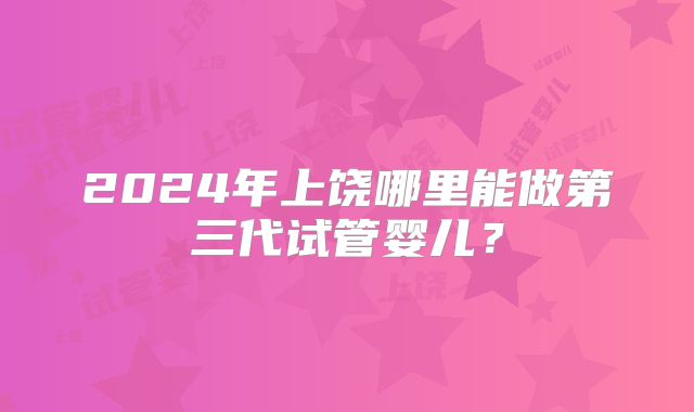 2024年上饶哪里能做第三代试管婴儿？