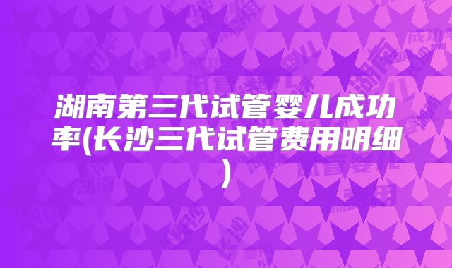 湖南第三代试管婴儿成功率(长沙三代试管费用明细)