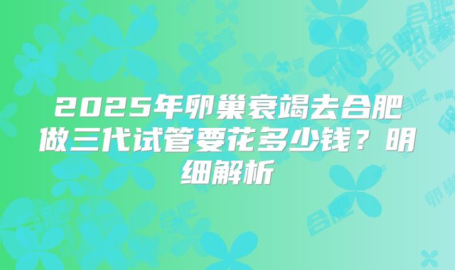 2025年卵巢衰竭去合肥做三代试管要花多少钱?明细解析