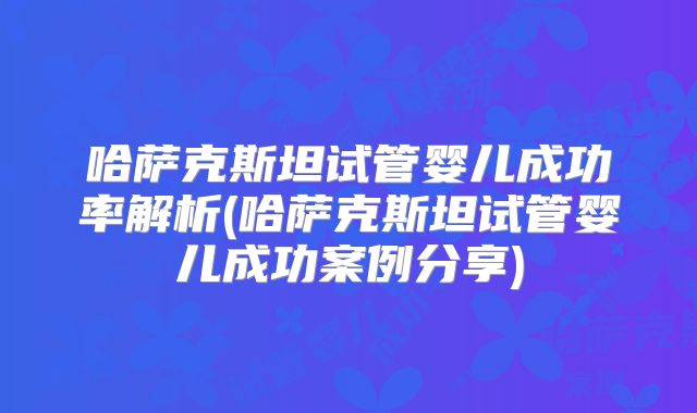 哈萨克斯坦试管婴儿成功率解析(哈萨克斯坦试管婴儿成功案例分享)