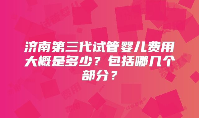 济南第三代试管婴儿费用大概是多少?包括哪几个部分?