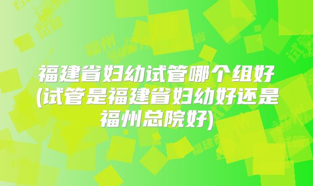 福建省妇幼试管哪个组好(试管是福建省妇幼好还是福州总院好)