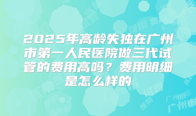 2025年高龄失独在广州市第一人民医院做三代试管的费用高吗？费用明细是怎么样的