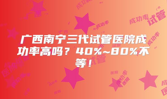 广西南宁三代试管医院成功率高吗？40%~80%不等！