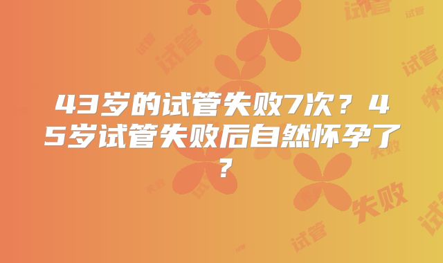 43岁的试管失败7次?45岁试管失败后自然怀孕了?