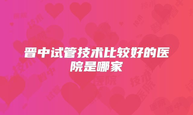 晋中试管技术比较好的医院是哪家