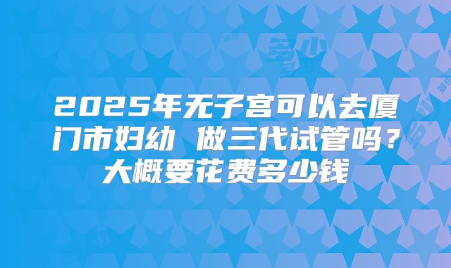 2025年无子宫可以去厦门市妇幼 做三代试管吗?大概要花费多少钱