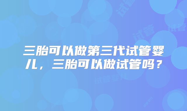 三胎可以做第三代试管婴儿,三胎可以做试管吗?