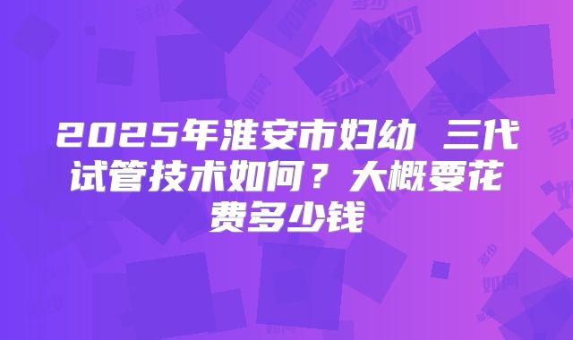 2025年淮安市妇幼 三代试管技术如何?大概要花费多少钱
