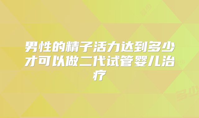 男性的精子活力达到多少才可以做二代试管婴儿治疗
