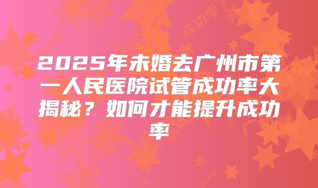 2025年未婚去广州市第一人民医院试管成功率大揭秘?如何才能提升成功率