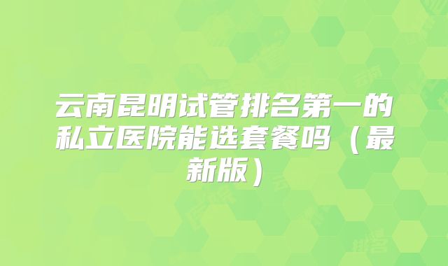 云南昆明试管排名第一的私立医院能选套餐吗(最新版)
