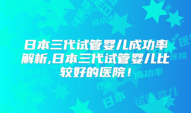日本三代试管婴儿成功率解析,日本三代试管婴儿比较好的医院!