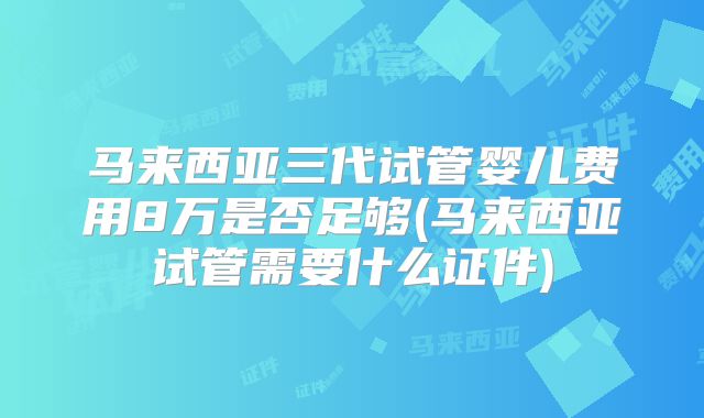 马来西亚三代试管婴儿费用8万是否足够(马来西亚试管需要什么证件)