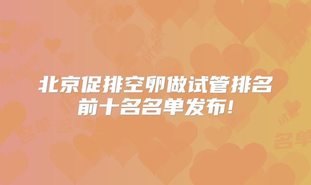 北京促排空卵做试管排名前十名名单发布!
