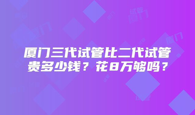 厦门三代试管比二代试管贵多少钱？花8万够吗？