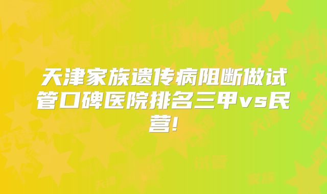 天津家族遗传病阻断做试管口碑医院排名三甲vs民营!