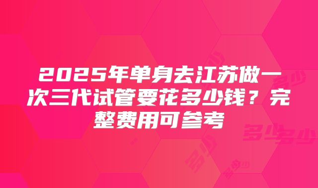 2025年单身去江苏做一次三代试管要花多少钱？完整费用可参考