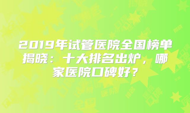 2019年试管医院全国榜单揭晓：十大排名出炉，哪家医院口碑好？