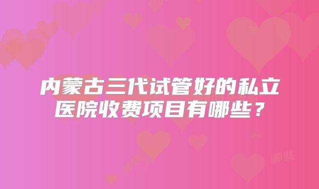 内蒙古三代试管好的私立医院收费项目有哪些？