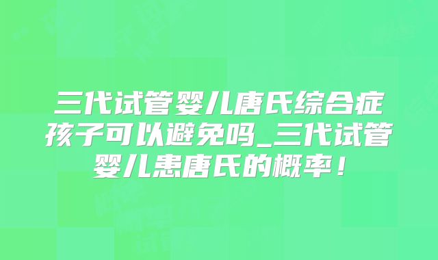 三代试管婴儿唐氏综合症孩子可以避免吗_三代试管婴儿患唐氏的概率！
